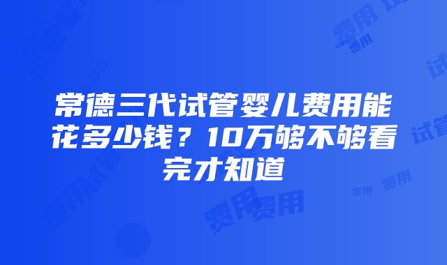 常德三代试管婴儿费用能花多少钱？10万够不够看完才知道