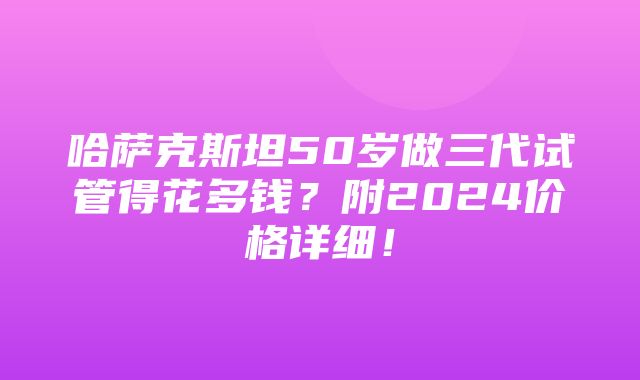 哈萨克斯坦50岁做三代试管得花多钱？附2024价格详细！