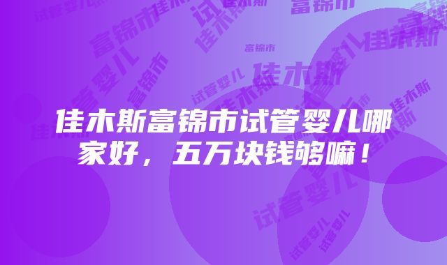 佳木斯富锦市试管婴儿哪家好，五万块钱够嘛！