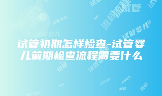 试管初期怎样检查-试管婴儿前期检查流程需要什么