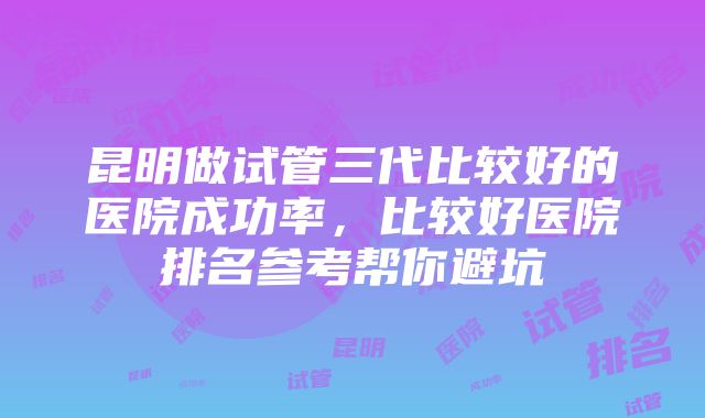 昆明做试管三代比较好的医院成功率，比较好医院排名参考帮你避坑