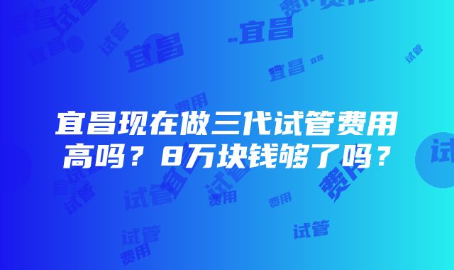 宜昌现在做三代试管费用高吗？8万块钱够了吗？