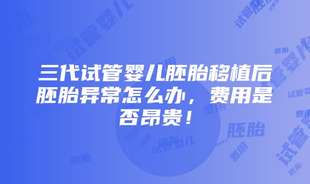 三代试管婴儿胚胎移植后胚胎异常怎么办，费用是否昂贵！