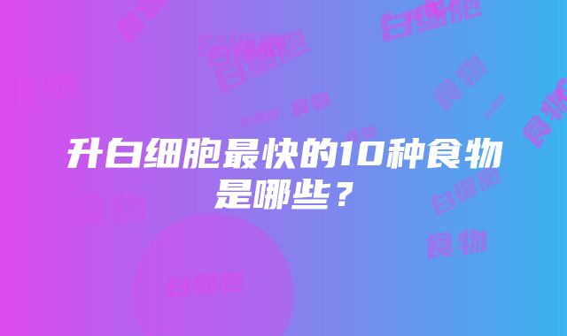 升白细胞最快的10种食物是哪些？