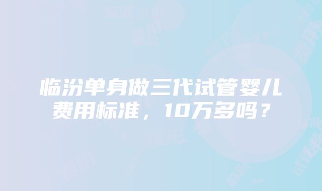 临汾单身做三代试管婴儿费用标准，10万多吗？