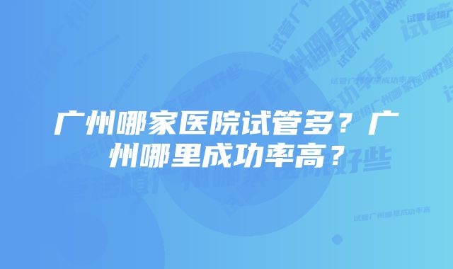 广州哪家医院试管多？广州哪里成功率高？