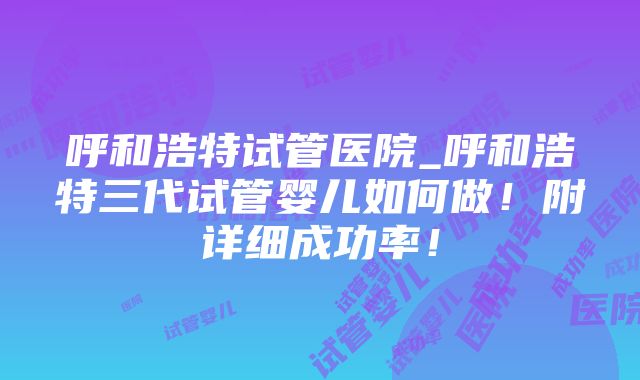 呼和浩特试管医院_呼和浩特三代试管婴儿如何做！附详细成功率！