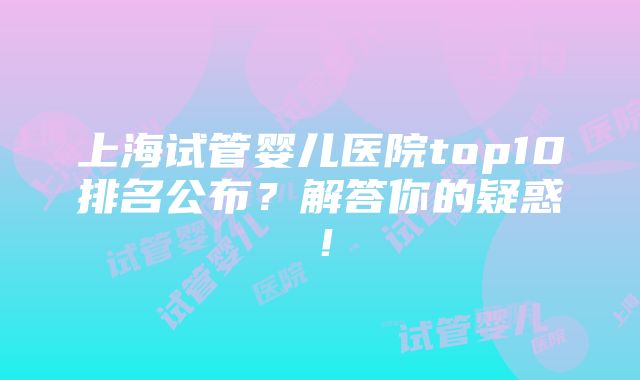 上海试管婴儿医院top10排名公布？解答你的疑惑！