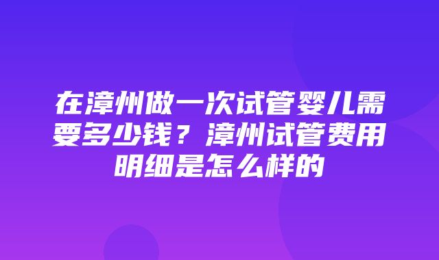 在漳州做一次试管婴儿需要多少钱？漳州试管费用明细是怎么样的