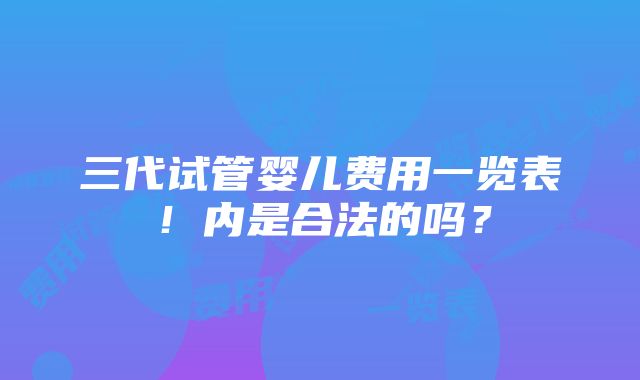 三代试管婴儿费用一览表！内是合法的吗？