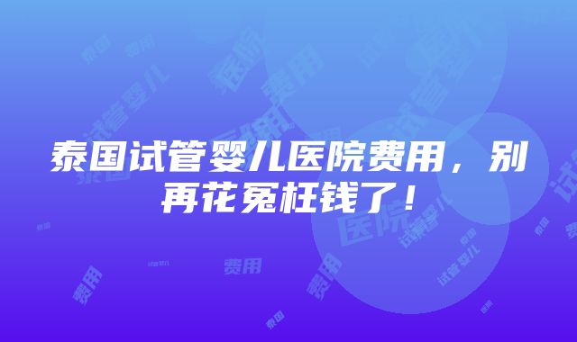 泰国试管婴儿医院费用，别再花冤枉钱了！