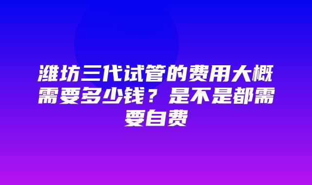 潍坊三代试管的费用大概需要多少钱？是不是都需要自费