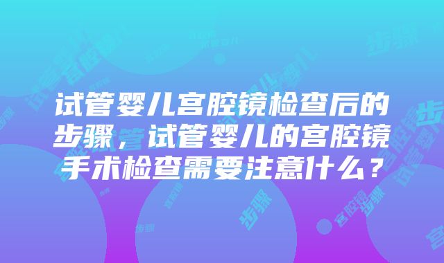 试管婴儿宫腔镜检查后的步骤，试管婴儿的宫腔镜手术检查需要注意什么？