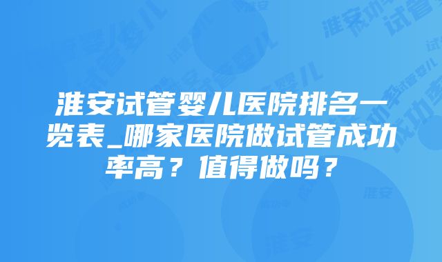 淮安试管婴儿医院排名一览表_哪家医院做试管成功率高？值得做吗？