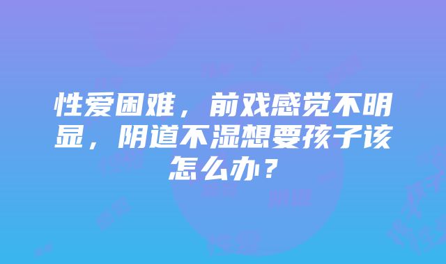 性爱困难，前戏感觉不明显，阴道不湿想要孩子该怎么办？