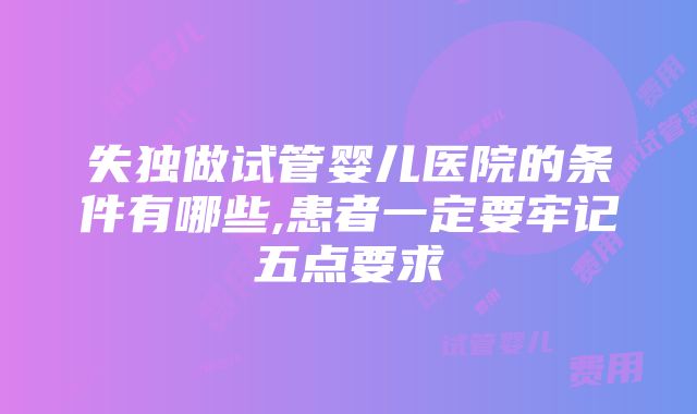 失独做试管婴儿医院的条件有哪些,患者一定要牢记五点要求