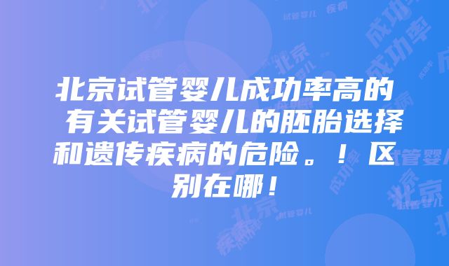 北京试管婴儿成功率高的 有关试管婴儿的胚胎选择和遗传疾病的危险。！区别在哪！