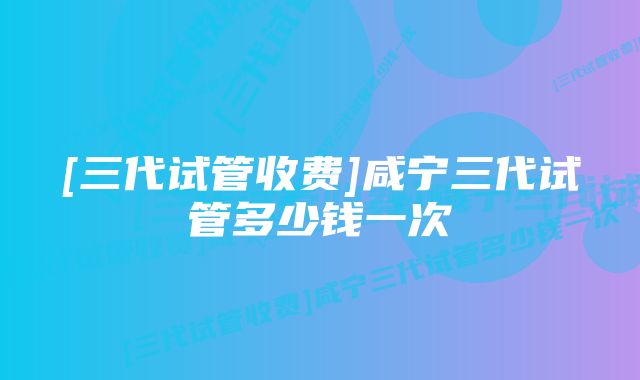 [三代试管收费]咸宁三代试管多少钱一次