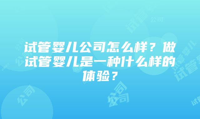 试管婴儿公司怎么样？做试管婴儿是一种什么样的体验？