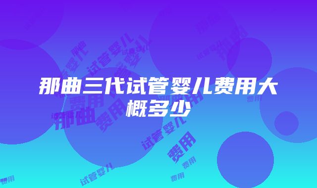 那曲三代试管婴儿费用大概多少