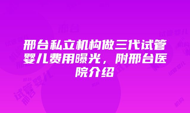 邢台私立机构做三代试管婴儿费用曝光，附邢台医院介绍