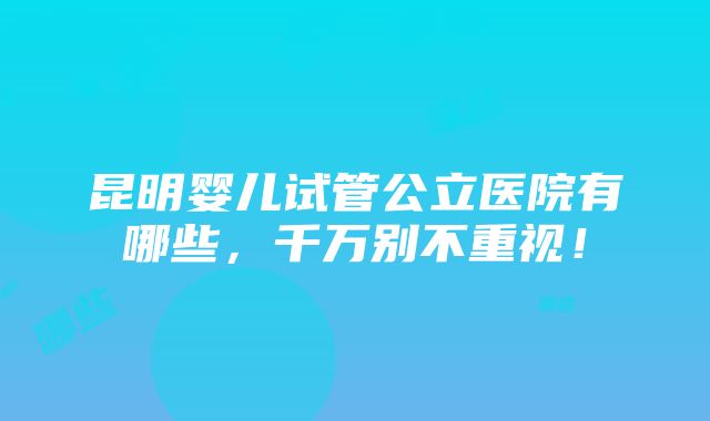 昆明婴儿试管公立医院有哪些，千万别不重视！