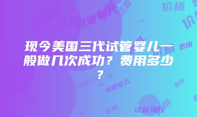 现今美国三代试管婴儿一般做几次成功？费用多少？