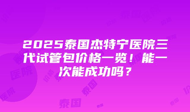 2025泰国杰特宁医院三代试管包价格一览！能一次能成功吗？