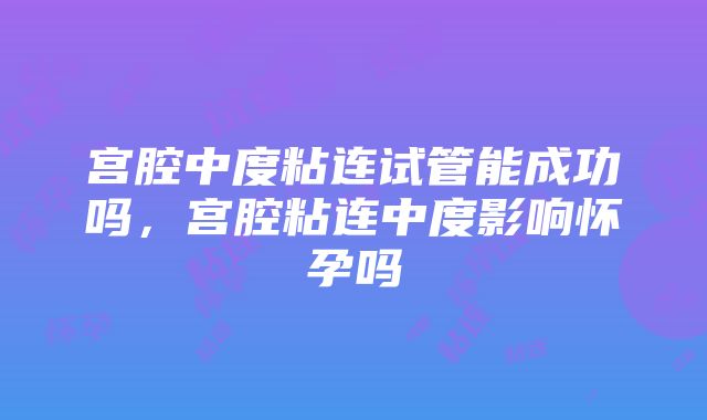 宫腔中度粘连试管能成功吗，宫腔粘连中度影响怀孕吗