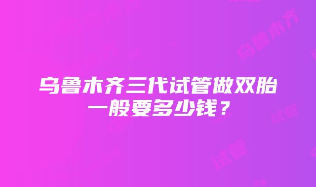 乌鲁木齐三代试管做双胎一般要多少钱？