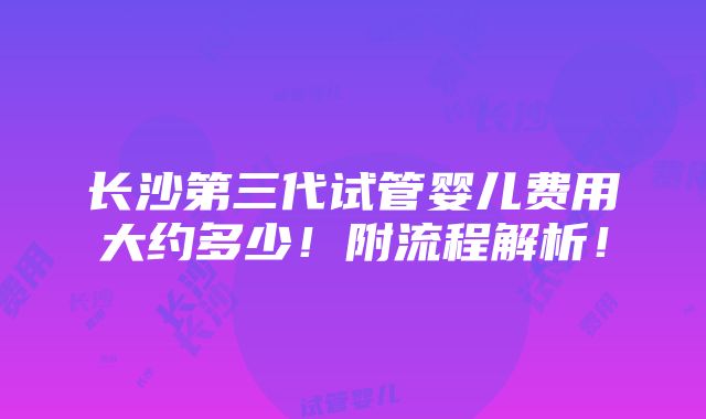 长沙第三代试管婴儿费用大约多少！附流程解析！