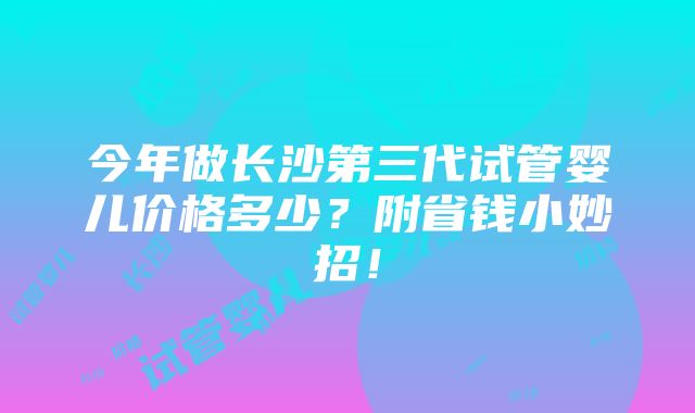 今年做长沙第三代试管婴儿价格多少？附省钱小妙招！