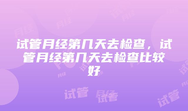 试管月经第几天去检查，试管月经第几天去检查比较好