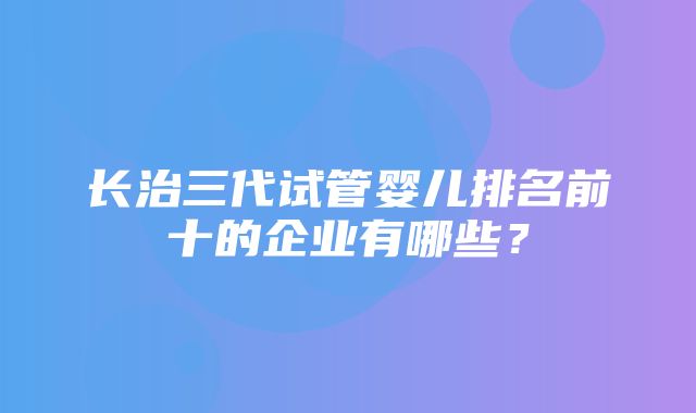 长治三代试管婴儿排名前十的企业有哪些？