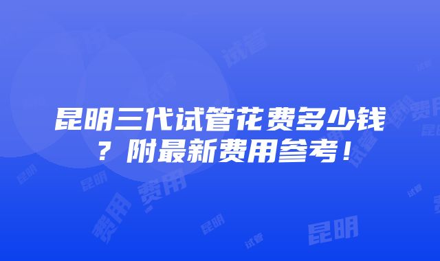 昆明三代试管花费多少钱？附最新费用参考！