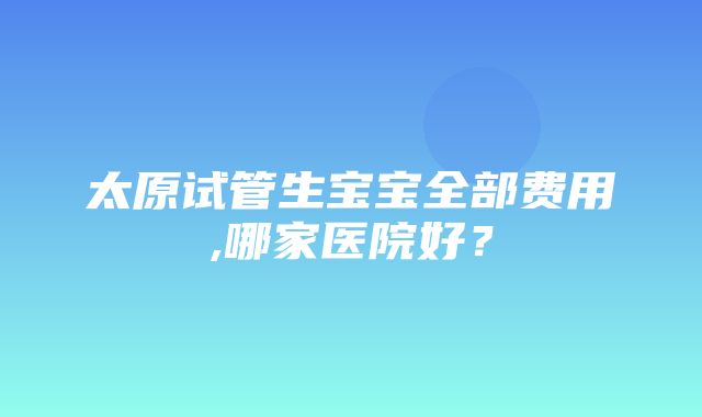 太原试管生宝宝全部费用,哪家医院好？