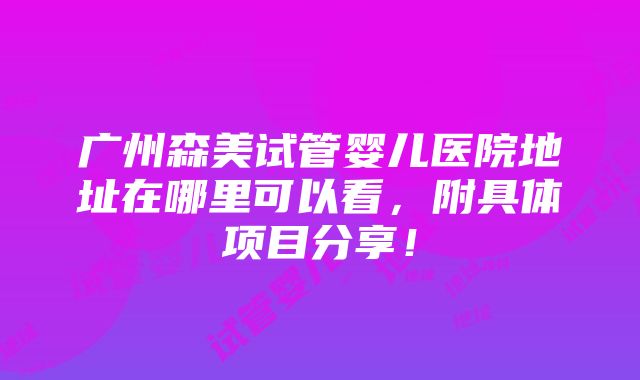 广州森美试管婴儿医院地址在哪里可以看，附具体项目分享！