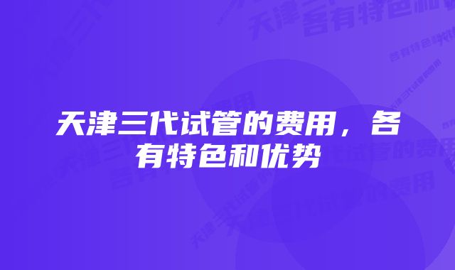 天津三代试管的费用，各有特色和优势