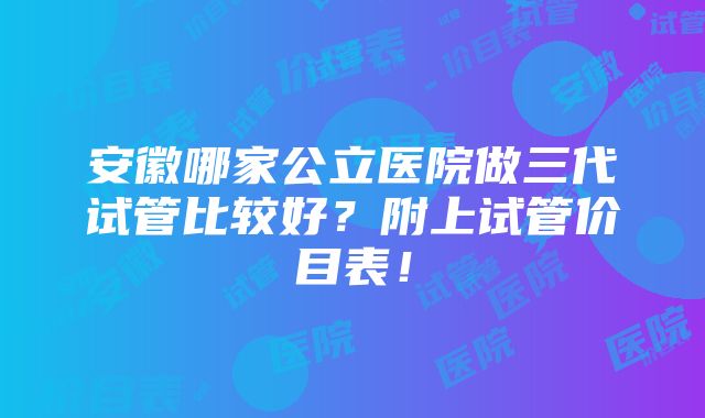 安徽哪家公立医院做三代试管比较好？附上试管价目表！