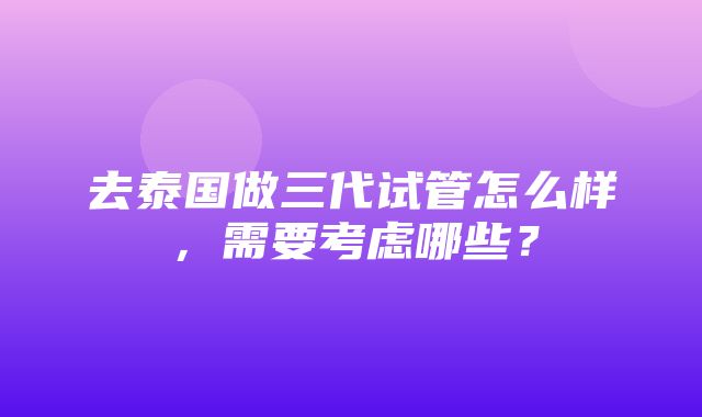 去泰国做三代试管怎么样，需要考虑哪些？