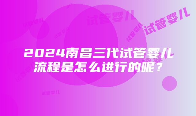 2024南昌三代试管婴儿流程是怎么进行的呢？