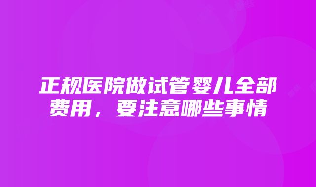 正规医院做试管婴儿全部费用，要注意哪些事情