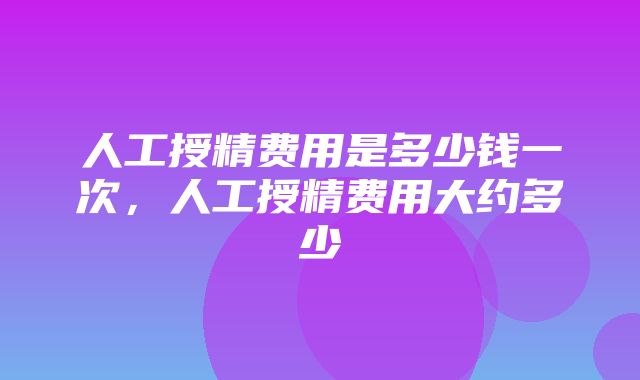 人工授精费用是多少钱一次，人工授精费用大约多少