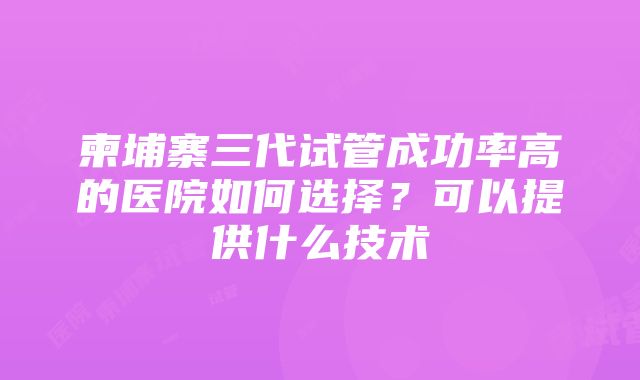 柬埔寨三代试管成功率高的医院如何选择？可以提供什么技术