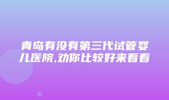 青岛有没有第三代试管婴儿医院,劝你比较好来看看