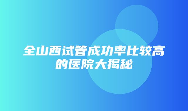 全山西试管成功率比较高的医院大揭秘