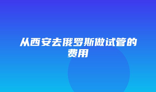 从西安去俄罗斯做试管的费用