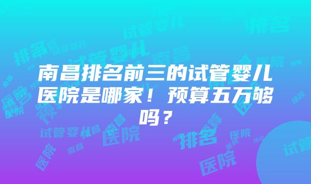 南昌排名前三的试管婴儿医院是哪家！预算五万够吗？