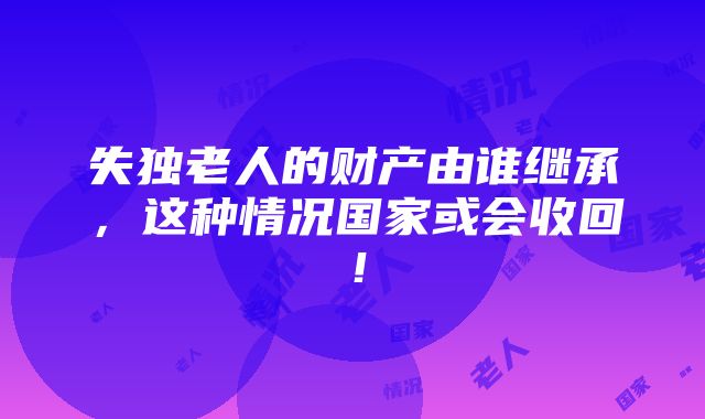 失独老人的财产由谁继承，这种情况国家或会收回！