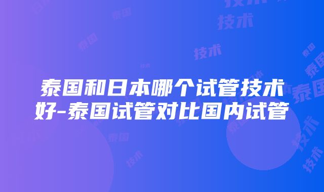 泰国和日本哪个试管技术好-泰国试管对比国内试管